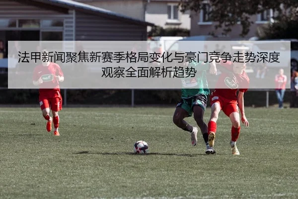法甲新闻聚焦新赛季格局变化与豪门竞争走势深度观察全面解析趋势
